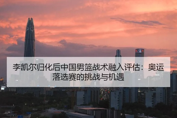李凯尔归化后中国男篮战术融入评估：奥运落选赛的挑战与机遇
