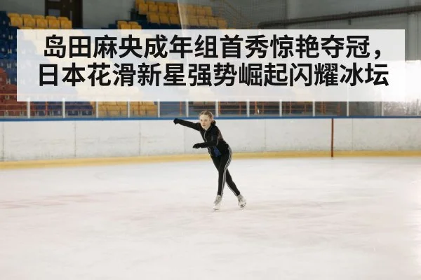 岛田麻央成年组首秀惊艳夺冠，日本花滑新星强势崛起闪耀冰坛