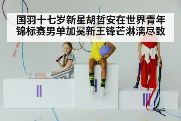 国羽十七岁新星胡哲安在世界青年锦标赛男单加冕新王锋芒淋漓尽致