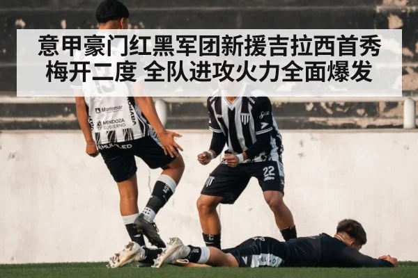 意甲豪门红黑军团新援吉拉西首秀梅开二度 全队进攻火力全面爆发