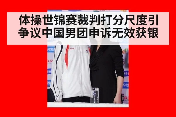 体操世锦赛裁判打分尺度引争议中国男团申诉无效获银