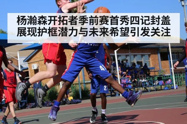 杨瀚森开拓者季前赛首秀四记封盖展现护框潜力与未来希望引发关注