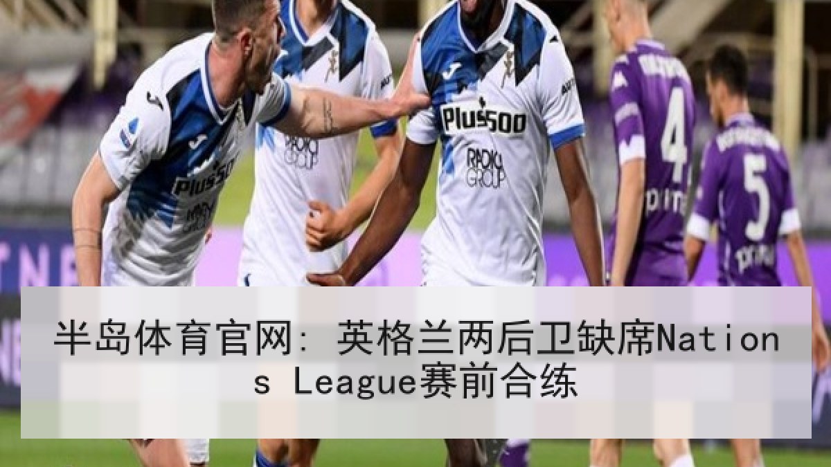 半岛体育官网: 英格兰两后卫缺席Nations League赛前合练 半岛体育官网: 英格兰两后卫缺席Nations League赛前合练